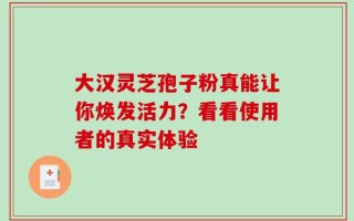大汉灵芝孢子粉真能让你焕发活力？看看使用者的真实体验