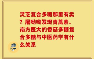 灵芝复合多糖那里有卖？屠呦呦发现青蒿素、南方医大的香菇多糖复合多糖与中医药学有什么关系