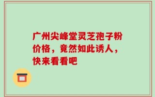 广州尖峰堂灵芝孢子粉价格，竟然如此诱人，快来看看吧