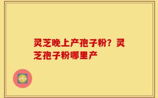 灵芝晚上产孢子粉？灵芝孢子粉哪里产