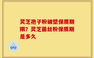 灵芝孢子粉破壁保质期限？灵芝菌丝粉保质期是多久