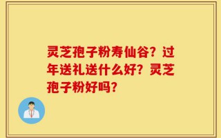 灵芝孢子粉寿仙谷？过年送礼送什么好？灵芝孢子粉好吗？