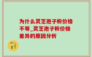 为什么灵芝孢子粉价格不等_灵芝孢子粉价格差异的原因分析