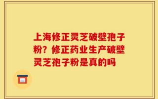 上海修正灵芝破壁孢子粉？修正药业生产破壁灵芝孢子粉是真的吗