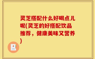 灵芝搭配什么好喝点儿呢(灵芝的好搭配饮品推荐，健康美味又营养)