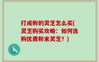打成粉的灵芝怎么买(灵芝购买攻略：如何选购优质粉末灵芝？)