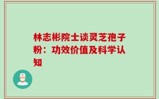 林志彬院士谈灵芝孢子粉：功效价值及科学认知