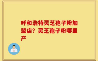 呼和浩特灵芝孢子粉加盟店？灵芝孢子粉哪里产