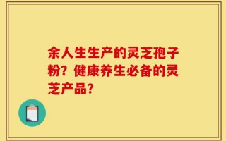 余人生生产的灵芝孢子粉？健康养生必备的灵芝产品？