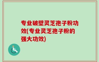 专业破壁灵芝孢子粉功效(专业灵芝孢子粉的强大功效)
