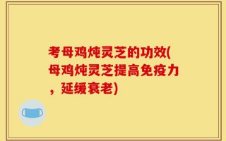 考母鸡炖灵芝的功效(母鸡炖灵芝提高免疫力，延缓衰老)