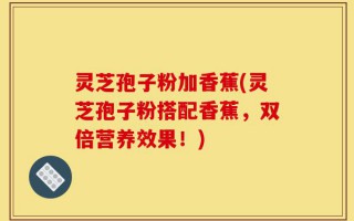 灵芝孢子粉加香蕉(灵芝孢子粉搭配香蕉，双倍营养效果！)