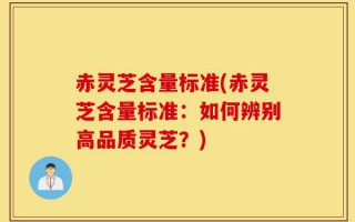 赤灵芝含量标准(赤灵芝含量标准：如何辨别高品质灵芝？)