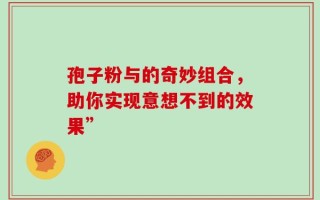 孢子粉与的奇妙组合，助你实现意想不到的效果”