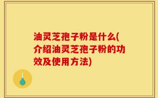 油灵芝孢子粉是什么(介绍油灵芝孢子粉的功效及使用方法)