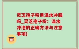 灵芝孢子粉用温水冲服吗_灵芝孢子粉：温水冲泡的正确方法与注意事项)