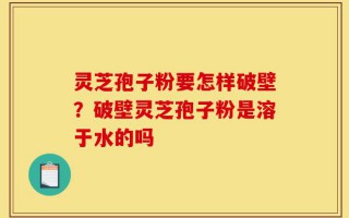 灵芝孢子粉要怎样破壁？破壁灵芝孢子粉是溶于水的吗