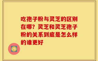吃孢子粉与灵芝的区别在哪？灵芝和灵芝孢子粉的关系到底是怎么样的谁更好
