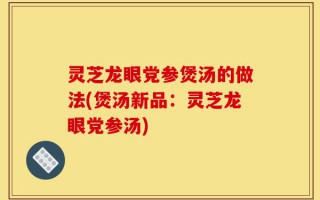 灵芝龙眼党参煲汤的做法(煲汤新品：灵芝龙眼党参汤)