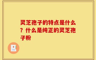 灵芝孢子的特点是什么？什么是纯正的灵芝孢子粉
