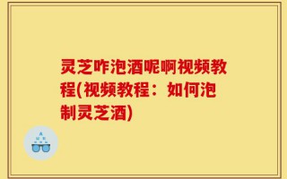 灵芝咋泡酒呢啊视频教程(视频教程：如何泡制灵芝酒)