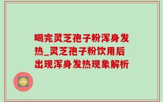 喝完灵芝孢子粉浑身发热_灵芝孢子粉饮用后出现浑身发热现象解析