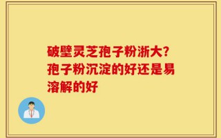 破壁灵芝孢子粉浙大？孢子粉沉淀的好还是易溶解的好