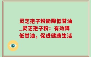 灵芝孢子粉能降低甘油_灵芝孢子粉：有效降低甘油，促进健康生活