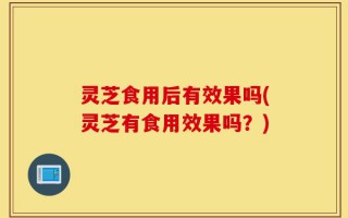 灵芝食用后有效果吗(灵芝有食用效果吗？)
