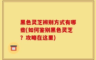 黑色灵芝辨别方式有哪些(如何鉴别黑色灵芝？攻略在这里)