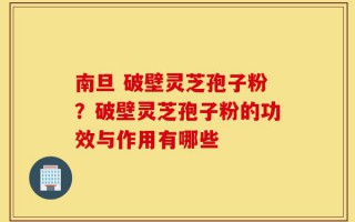 南旦 破壁灵芝孢子粉？破壁灵芝孢子粉的功效与作用有哪些