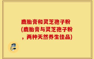 鹿胎膏和灵芝孢子粉 (鹿胎膏与灵芝孢子粉，两种天然养生佳品)