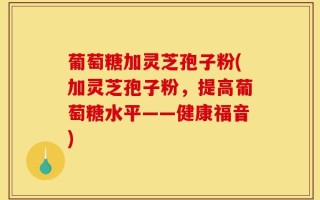 葡萄糖加灵芝孢子粉(加灵芝孢子粉，提高葡萄糖水平——健康福音)