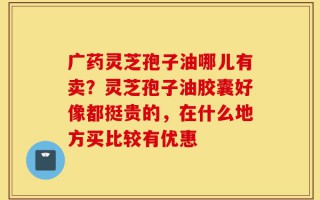 广药灵芝孢子油哪儿有卖？灵芝孢子油胶囊好像都挺贵的，在什么地方买比较有优惠