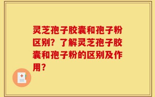 灵芝孢子胶囊和孢子粉区别？了解灵芝孢子胶囊和孢子粉的区别及作用？