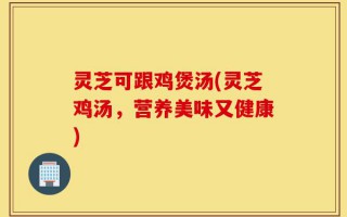 灵芝可跟鸡煲汤(灵芝鸡汤，营养美味又健康)