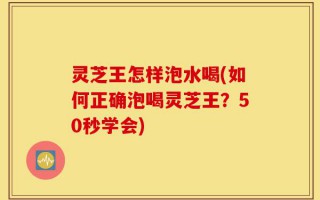 灵芝王怎样泡水喝(如何正确泡喝灵芝王？50秒学会)