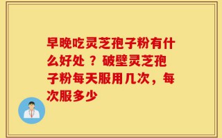 早晚吃灵芝孢子粉有什么好处 ？破壁灵芝孢子粉每天服用几次，每次服多少