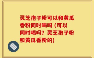 灵芝孢子粉可以和黄瓜香粉同时喝吗 (可以同时喝吗？灵芝孢子粉和黄瓜香粉的)