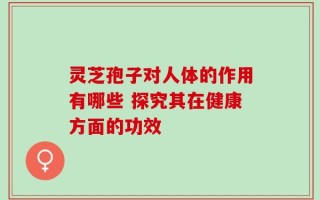灵芝孢子对人体的作用有哪些 探究其在健康方面的功效