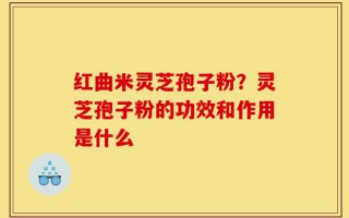 红曲米灵芝孢子粉？灵芝孢子粉的功效和作用是什么