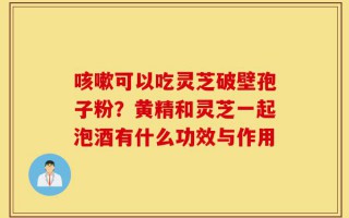 咳嗽可以吃灵芝破壁孢子粉？黄精和灵芝一起泡酒有什么功效与作用