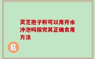 灵芝孢子粉可以用开水冲泡吗探究其正确食用方法