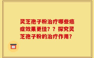 灵芝孢子粉治疗哪些癌症效果更佳？？探究灵芝孢子粉的治疗作用？
