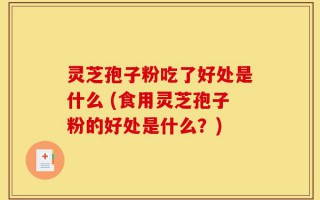 灵芝孢子粉吃了好处是什么 (食用灵芝孢子粉的好处是什么？)