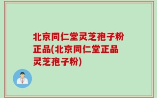 北京同仁堂灵芝孢子粉正品(北京同仁堂正品灵芝孢子粉)