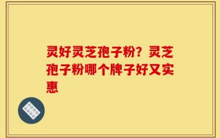 灵好灵芝孢子粉？灵芝孢子粉哪个牌子好又实惠