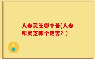人参灵芝哪个苦(人参和灵芝哪个更苦？)