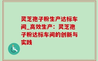 灵芝孢子粉生产达标车间_高效生产：灵芝孢子粉达标车间的创新与实践