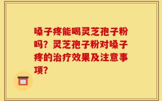 嗓子疼能喝灵芝孢子粉吗？灵芝孢子粉对嗓子疼的治疗效果及注意事项？